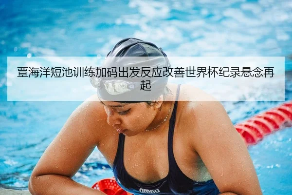 覃海洋短池训练加码出发反应改善世界杯纪录悬念再起